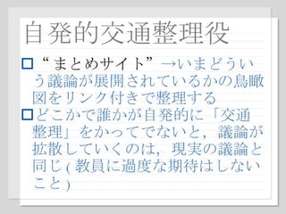 自発的交通整理役 “ まとめサイト ” ->いまどういう議論が展開されているかの鳥瞰図をリンク付きで整理する どこかで誰かが自発的に「交通整理」をかってでないと，議論が拡散していくのは，現実の議論と同じ ( 教員に過度な期待はしないこと ) 