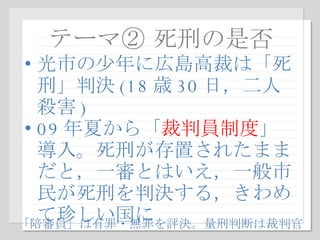 テーマ② 死刑の是否 光市の少年に広島高裁は「死刑」判決 (18 歳 30 日，二人殺害 ) 09 年夏から「 裁判員制度 」導入。死刑が存置されたままだと，一審とはいえ，一般市民が死刑を判決する，きわめて珍しい国に 「陪審員」は有罪・無罪を評決。量刑判断は裁判官 