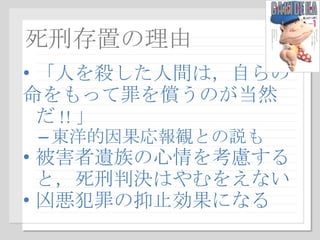 死刑存置の理由 「人を殺した人間は，自らの 命をもって罪を償うのが当然だ !! 」 東洋的因果応報観との説も 被害者遺族の心情を考慮すると，死刑判決はやむをえない 凶悪犯罪の抑止効果になる 