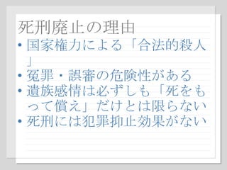死刑廃止の理由 国家権力による「合法的殺人」 冤罪・誤審の危険性がある 遺族感情は必ずしも「死をもって償え」だけとは限らない 死刑には犯罪抑止効果がない 
