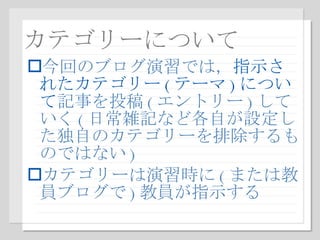 カテゴリーについて 今回のブログ演習では， 指示されたカテゴリー ( テーマ ) について 記事を投稿 ( エントリー ) していく ( 日常雑記など各自が設定した独自のカテゴリーを排除するものではない ) カテゴリーは演習時に ( または教員ブログで ) 教員が指示する 