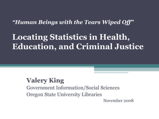 “ Human Beings with the Tears Wiped Off”   Locating Statistics in Health, Education, and Criminal Justice Valery King Government Information/Social Sciences Oregon State University Libraries November 2008 