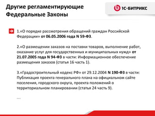 Другие регламентирующие
Федеральные Законы
1.«О порядке рассмотрения обращений граждан Российской
Федерации» от 06.05.2006 года N 59-ФЗ.
2.«О размещении заказов на поставки товаров, выполнение работ,
оказание услуг для государственных и муниципальных нужд» от
21.07.2005 года N 94-ФЗ в части: Информационное обеспечение
размещения заказов (статья 16 часть 1).
3.«Градостроительный кодекс РФ» от 29.12.2004 N 190-ФЗ в части:
Публикация проекта генерального плана на официальном сайте
поселения, городского округа, проекта положений о
территориальном планировании (статья 24 часть 9).
…

 