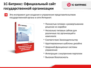 1С-Битрикс: Официальный сайт
государственной организации
Это инструмент для создания и управления представительством
государственной органа в сети Интернет:
• Полностью готовое к развертыванию
решение из коробки
• Несколько типовых сайтов для
различных гос.организаций в
комплекте
• Соответствие Законодательству
• Адаптированные шаблоны дизайна
• Широкий функционал системы
управления
• Интеграция с внутренним порталом
• Высокая безопасность

 