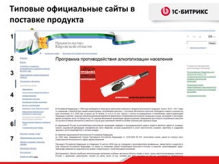 Типовые официальные сайты в
поставке продукта
1. Сайт органа местного самоуправления муницип. образования
2.
3.
4.
5.
6.
7.

(город, поселок, район…, на примере Администрации города)
Сайт органа власти субъекта РФ
(области, края, республики, на примере правительства области)
Сайт законодательного органа власти (или местного
самоуправления)
(на примере областной думы и городской думы)
Сайт проекта или целевой программы
(реализуемой государственной организацией) new
Сайт силового ведомства
(на примере прокуратуры области) new
Сайт территориально-распределенной организации
(на примере органов ЗАГС) new
Сайт государственного учреждения или предприятия
(на примере регионального ГУП) new

 
