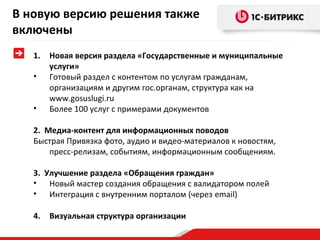 В новую версию решения также
включены
1.
•
•

Новая версия раздела «Государственные и муниципальные
услуги»
Готовый раздел с контентом по услугам гражданам,
организациям и другим гос.органам, структура как на
www.gosuslugi.ru
Более 100 услуг с примерами документов

2. Медиа-контент для информационных поводов
Быстрая Привязка фото, аудио и видео-материалов к новостям,
пресс-релизам, событиям, информационным сообщениям.
3. Улучшение раздела «Обращения граждан»
• Новый мастер создания обращения с валидатором полей
• Интеграция с внутренним порталом (через email)
4.

Визуальная структура организации

 