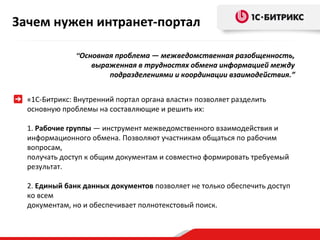Зачем нужен интранет-портал
“Основная проблема — межведомственная разобщенность,

выраженная в трудностях обмена информацией между
подразделениями и координации взаимодействия.”

«1С-Битрикс: Внутренний портал органа власти» позволяет разделить
основную проблемы на составляющие и решить их:
1. Рабочие группы — инструмент межведомственного взаимодействия и
информационного обмена. Позволяют участникам общаться по рабочим
вопросам,
получать доступ к общим документам и совместно формировать требуемый
результат.
2. Единый банк данных документов позволяет не только обеспечить доступ
ко всем
документам, но и обеспечивает полнотекстовый поиск.

 