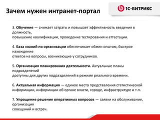 Зачем нужен интранет-портал
3. Обучение — снижает затраты и повышает эффективность введения в
должность,
повышение квалификации, проведение тестирования и аттестации.
4. База знаний по организации обеспечивает обмен опытом, быстрое
нахождение
ответов на вопросы, возникающие у сотрудников.
5. Организация планирования деятельности. Актуальные планы
подразделений
доступны для других подразделений в режиме реального времени.
6. Актуальная информация — единое место представления статистической
информации, информации об органе власти, городе, инфраструктуре и т.п.
7. Упрощение решение оперативных вопросов — заявки на обслуживание,
организация
совещаний и встреч.

 