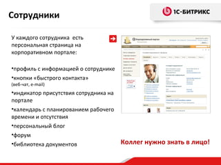 Сотрудники
У каждого сотрудника есть
персональная страница на
корпоративном портале:
•профиль с информацией о сотруднике
•кнопки «быстрого контакта»
(веб-чат, e-mail)

•индикатор присутствия сотрудника на
портале
•календарь с планированием рабочего
времени и отсутствия
•персональный блог
•форум
•библиотека документов

Коллег нужно знать в лицо!

 