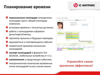 Планирование времени
персональные календари сотрудников,
календари групп, общий календарь
компании.
установка времени с точностью до минут;
работа с календарями в формате
день/неделя/месяц;
просмотр прошлых и будущих периодов;
однократные и повторяющиеся события
совместный просмотр нескольких
календарей;
экспорт календарей в формате iCal
(Outlook , мобильные устройства и т.п.);
напоминания о предстоящих событиях;
неограниченное количество возможных
типов календарей на все случаи жизни.

Управляйте своим
временем эффективно!

 