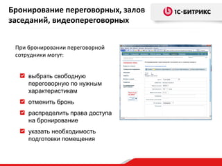 Бронирование переговорных, залов
заседаний, видеопереговорных
При бронировании переговорной
сотрудники могут:
выбрать свободную
переговорную по нужным
характеристикам
отменить бронь
распределить права доступа
на бронирование
указать необходимость
подготовки помещения

 