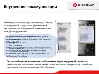 Внутренние коммуникации

Живой диалог непосредственно через Портал,
в защищенной среде – вот эффективный
инструмент для ежедневной коммуникации
между сотрудниками.
• Мгновенные сообщения
Встроенный в портал XMPP-сервер (jabber)
поддерживает
• Блог-ленты любые классические клиенты
(Miranda, QIP
• Форумы и др.).
• Фотогалереи
Подключайте мобильные клиенты (pocketPC,
• Видеоархивы
JAVA, Windows mobile)
• Доска объявлений с возможностью
установки мессенджера (например QIP) на
мобильный телефон.

Система обмена мгновенными сообщениями через внутренний портал не
отвергает, не зачеркивает «железный» телефон и электронную почту – наоборот,
дополняет эти привычные способы общения.

 