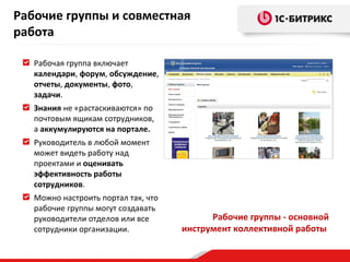 Рабочие группы и совместная
работа
Рабочая группа включает
календари, форум, обсуждение,
отчеты, документы, фото,
задачи.
Знания не «растаскиваются» по
почтовым ящикам сотрудников,
а аккумулируются на портале.
Руководитель в любой момент
может видеть работу над
проектами и оценивать
эффективность работы
сотрудников.
Можно настроить портал так, что
рабочие группы могут создавать
руководители отделов или все
сотрудники организации.

Рабочие группы - основной
инструмент коллективной работы

 