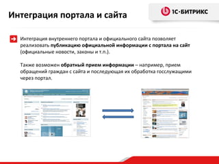 Интеграция портала и сайта
Интеграция внутреннего портала и официального сайта позволяет
реализовать публикацию официальной информации с портала на сайт
(официальные новости, законы и т.п.).
Также возможен обратный прием информации – например, прием
обращений граждан с сайта и последующая их обработка госслужащими
через портал.

 