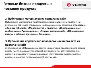Готовые бизнес-процессы в
поставке продукта
2. Публикация материалов из портала на сайт

Публикация материалов, подготовленных на внутреннем портале, на
публичном сайте для следующих информационных разделов: «Новости»,
«Анонсы событий», «Мероприятия и проекты», «Информационные
сообщения», «Руководители», «Тезисы выступлений», «Официальные
визиты и рабочие поездки», «Вакансии».

3. Публикация нормативно-правового или иного акта из
портала на сайт

публикация на «Официальном сайте» нормативно-правового акта органа
власти (местного самоуправления), автоматически запускаемого при
появлении в соответствующем разделе «Внутреннего портале органа
власти» принятого (утвержденного) документа.

 