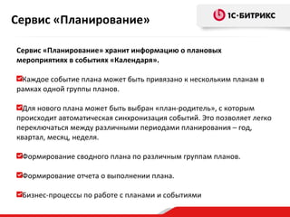 Сервис «Планирование»
Сервис «Планирование» хранит информацию о плановых
мероприятиях в событиях «Календаря».
Каждое событие плана может быть привязано к нескольким планам в
рамках одной группы планов.
Для нового плана может быть выбран «план-родитель», с которым
происходит автоматическая синхронизация событий. Это позволяет легко
переключаться между различными периодами планирования – год,
квартал, месяц, неделя.
Формирование сводного плана по различным группам планов.
Формирование отчета о выполнении плана.
Бизнес-процессы по работе с планами и событиями

 