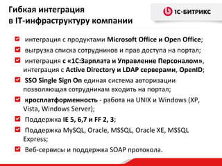 Гибкая интеграция
в IT-инфраструктуру компании
интеграция с продуктами Microsoft Office и Open Office;
выгрузка списка сотрудников и прав доступа на портал;
интеграция с «1С:Зарплата и Управление Персоналом»,
интеграция с Active Directory и LDAP серверами, OpenID;
SSO Single Sign On единая система авторизации
позволяющая сотрудникам входить на портал;
кросплатформенность - работа на UNIX и Windows (XP,
Vista, Windows Server);
Поддержка IE 5, 6,7 и FF 2, 3;
Поддержка MySQL, Oracle, MSSQL, Oracle XE, MSSQL
Express;
Веб-сервисы и поддержка SOAP протокола.

 