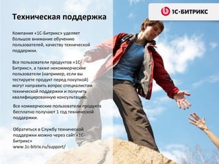 Не сделали сайт сами?
Обратитесь к партнерам
Партнерская сеть «1С-Битрикс»
объединяет порядка 6000
компаний в России
Можно заказать и реализовать
любую доработку к штатному
функционала, дизайн,
поддержку веб-ресурса и
множество других услуг.
Список партнеров:
http://www.1c-

bitrix.ru/partners/index.php?
country=19

 