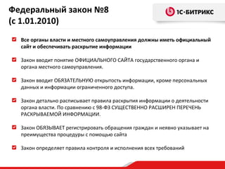 Федеральный закон №8
(с 1.01.2010)
Все органы власти и местного самоуправления должны иметь официальный
сайт и обеспечивать раскрытие информации
Закон вводит понятие ОФИЦИАЛЬНОГО САЙТА государственного органа и
органа местного самоуправления.
Закон вводит ОБЯЗАТЕЛЬНУЮ открытость информации, кроме персональных
данных и информации ограниченного доступа.
Закон детально расписывает правила раскрытия информации о деятельности
органа власти. По сравнению с 98-ФЗ СУЩЕСТВЕННО РАСШИРЕН ПЕРЕЧЕНЬ
РАСКРЫВАЕМОЙ ИНФОРМАЦИИ.
Закон ОБЯЗЫВАЕТ регистрировать обращения граждан и неявно указывает на
преимущества процедуры с помощью сайта
Закон определяет правила контроля и исполнения всех требований

 