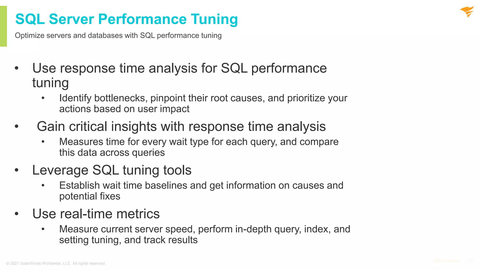 10
@solarwinds 10
@solarwinds
SQL Server Performance Tuning
Optimize servers and databases with SQL performance tuning
• Use response time analysis for SQL performance
tuning
• Identify bottlenecks, pinpoint their root causes, and prioritize your
actions based on user impact
• Gain critical insights with response time analysis
• Measures time for every wait type for each query, and compare
this data across queries
• Leverage SQL tuning tools
• Establish wait time baselines and get information on causes and
potential fixes
• Use real-time metrics
• Measure current server speed, perform in-depth query, index, and
setting tuning, and track results
© 2021 SolarWinds Worldwide, LLC. All rights reserved.
 