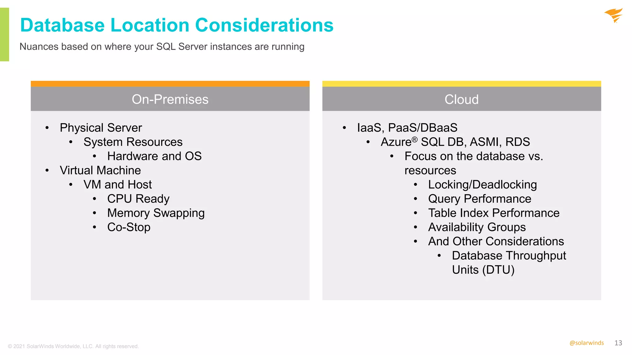 13
@solarwinds
Database Location Considerations
On-Premises Cloud
Nuances based on where your SQL Server instances are running
• Physical Server
• System Resources
• Hardware and OS
• Virtual Machine
• VM and Host
• CPU Ready
• Memory Swapping
• Co-Stop
• IaaS, PaaS/DBaaS
• Azure® SQL DB, ASMI, RDS
• Focus on the database vs.
resources
• Locking/Deadlocking
• Query Performance
• Table Index Performance
• Availability Groups
• And Other Considerations
• Database Throughput
Units (DTU)
© 2021 SolarWinds Worldwide, LLC. All rights reserved.
 