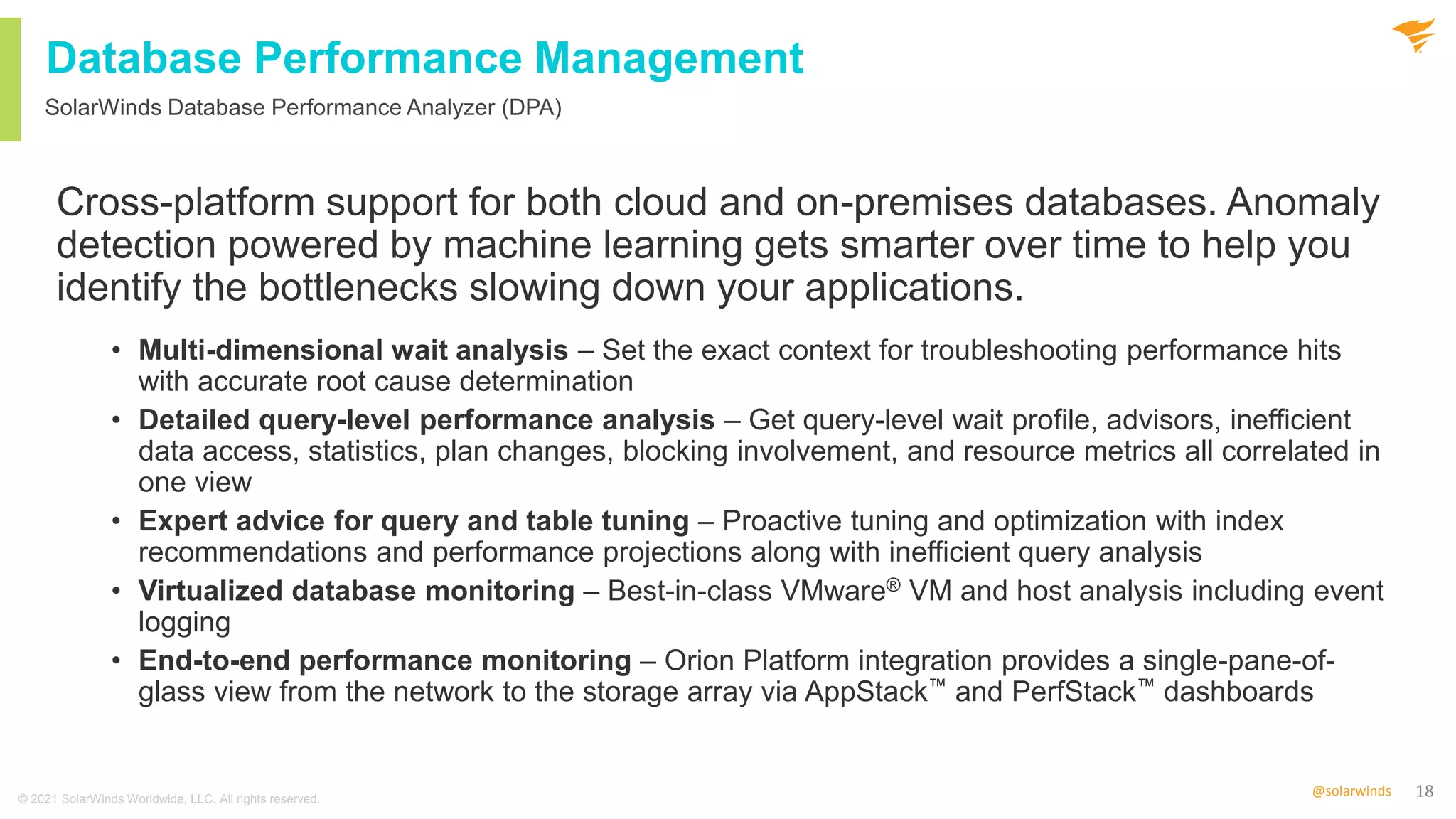 18
@solarwinds
Database Performance Management
Cross-platform support for both cloud and on-premises databases. Anomaly
detection powered by machine learning gets smarter over time to help you
identify the bottlenecks slowing down your applications.
• Multi-dimensional wait analysis – Set the exact context for troubleshooting performance hits
with accurate root cause determination
• Detailed query-level performance analysis – Get query-level wait profile, advisors, inefficient
data access, statistics, plan changes, blocking involvement, and resource metrics all correlated in
one view
• Expert advice for query and table tuning – Proactive tuning and optimization with index
recommendations and performance projections along with inefficient query analysis
• Virtualized database monitoring – Best-in-class VMware® VM and host analysis including event
logging
• End-to-end performance monitoring – Orion Platform integration provides a single-pane-of-
glass view from the network to the storage array via AppStack™ and PerfStack™ dashboards
SolarWinds Database Performance Analyzer (DPA)
© 2021 SolarWinds Worldwide, LLC. All rights reserved.
 