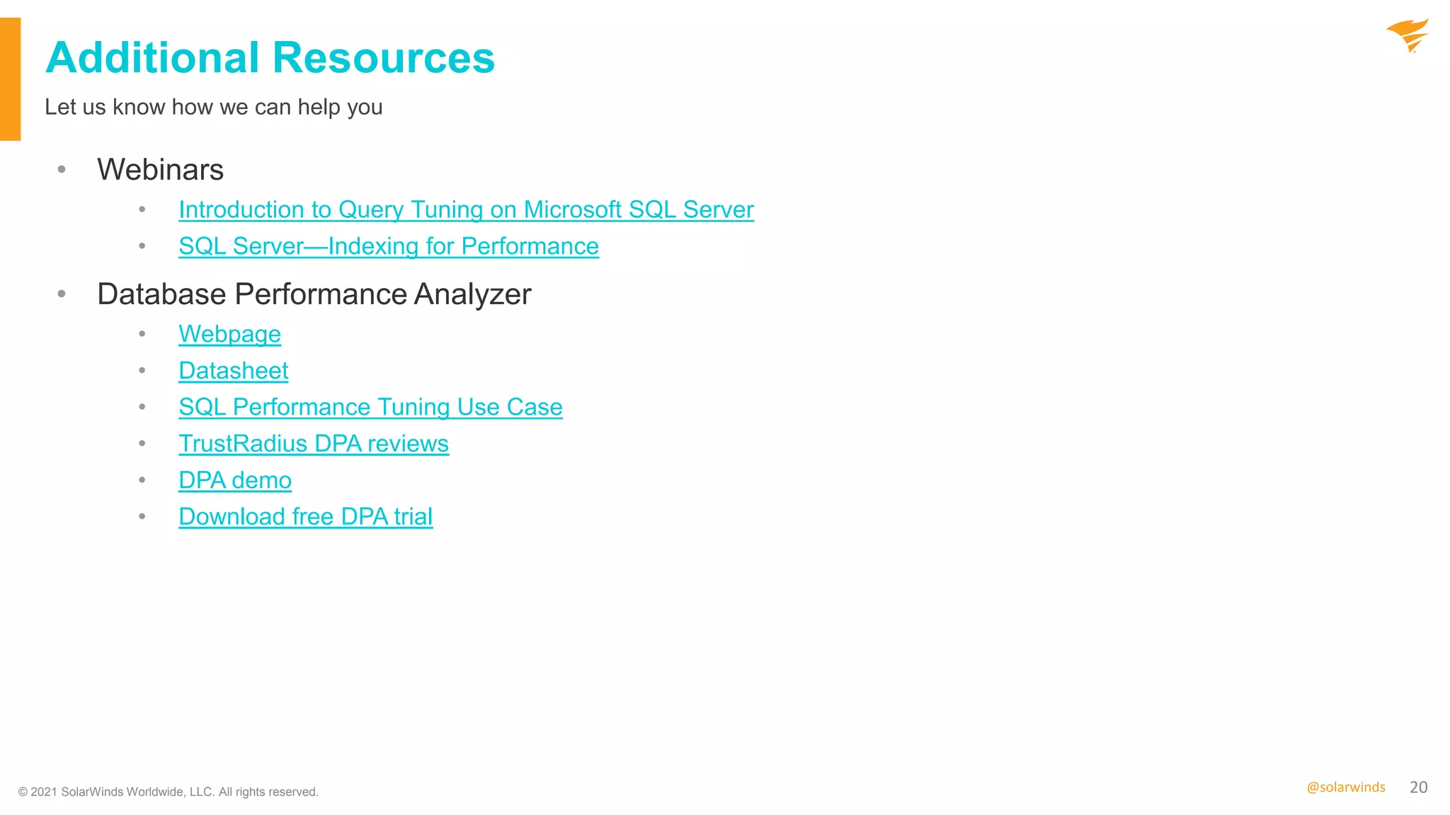 20
@solarwinds
Additional Resources
• Webinars
• Introduction to Query Tuning on Microsoft SQL Server
• SQL Server—Indexing for Performance
• Database Performance Analyzer
• Webpage
• Datasheet
• SQL Performance Tuning Use Case
• TrustRadius DPA reviews
• DPA demo
• Download free DPA trial
Let us know how we can help you
© 2021 SolarWinds Worldwide, LLC. All rights reserved.
 