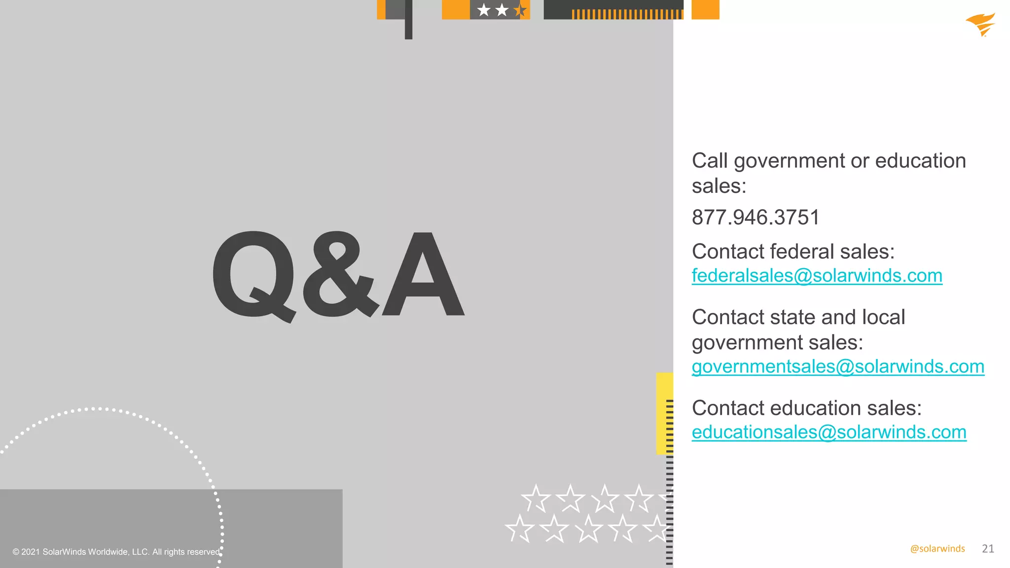 21
@solarwinds
Q&A
© 2021 SolarWinds Worldwide, LLC. All rights reserved.
Call government or education
sales:
877.946.3751
Contact federal sales:
federalsales@solarwinds.com
Contact state and local
government sales:
governmentsales@solarwinds.com
Contact education sales:
educationsales@solarwinds.com
 