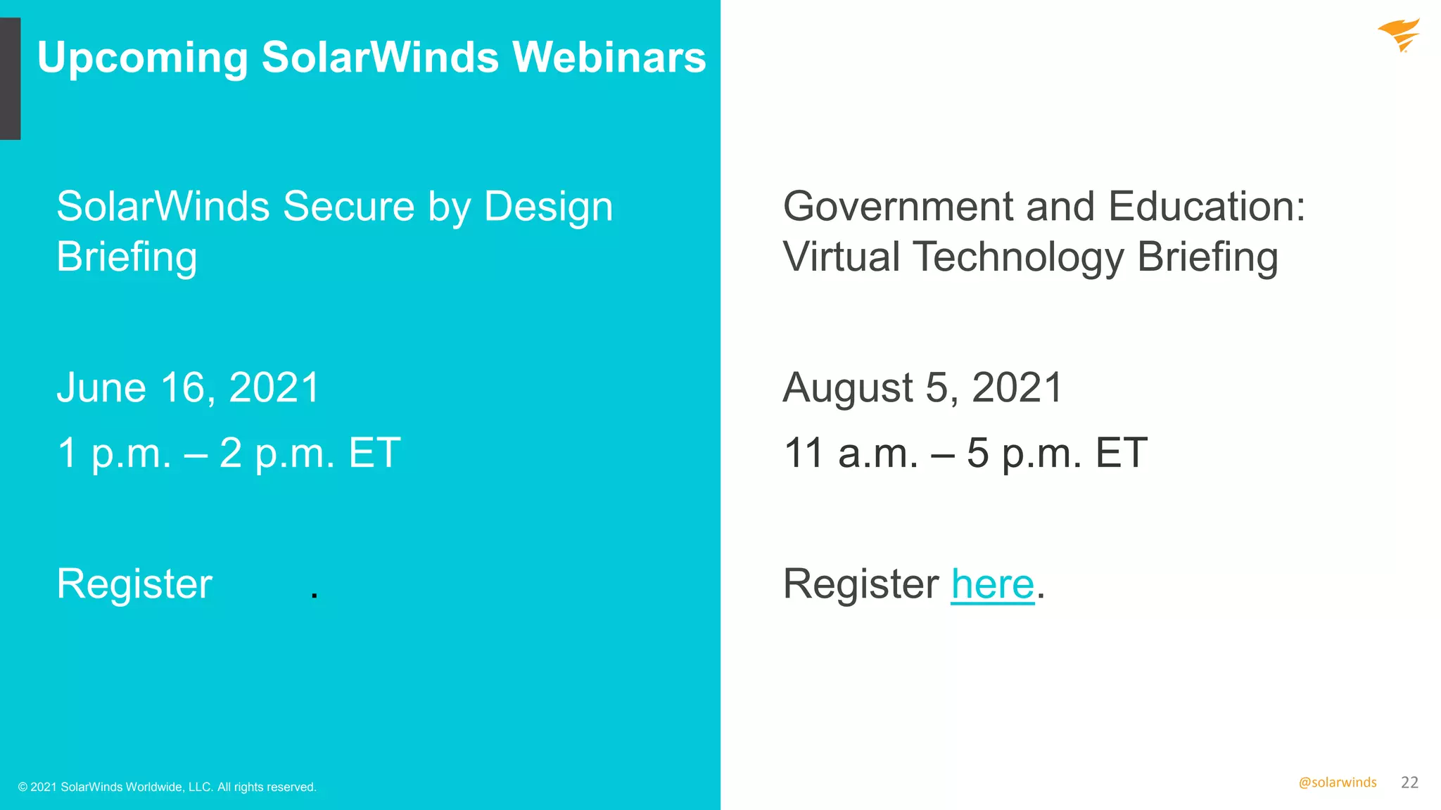 22
@solarwinds
Upcoming SolarWinds Webinars
© 2021 SolarWinds Worldwide, LLC. All rights reserved.
SolarWinds Secure by Design
Briefing
June 16, 2021
1 p.m. – 2 p.m. ET
Register here.
Government and Education:
Virtual Technology Briefing
August 5, 2021
11 a.m. – 5 p.m. ET
Register here.
 