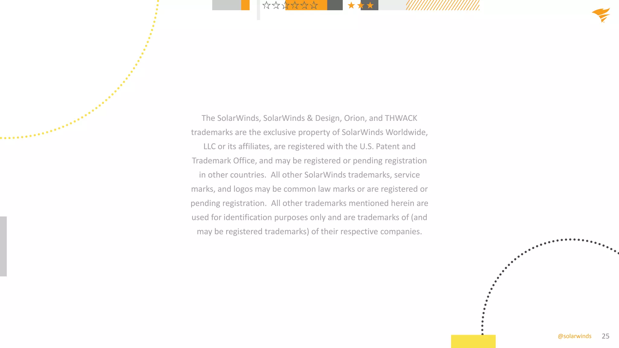 25
@solarwinds
The SolarWinds, SolarWinds & Design, Orion, and THWACK
trademarks are the exclusive property of SolarWinds Worldwide,
LLC or its affiliates, are registered with the U.S. Patent and
Trademark Office, and may be registered or pending registration
in other countries. All other SolarWinds trademarks, service
marks, and logos may be common law marks or are registered or
pending registration. All other trademarks mentioned herein are
used for identification purposes only and are trademarks of (and
may be registered trademarks) of their respective companies.
 