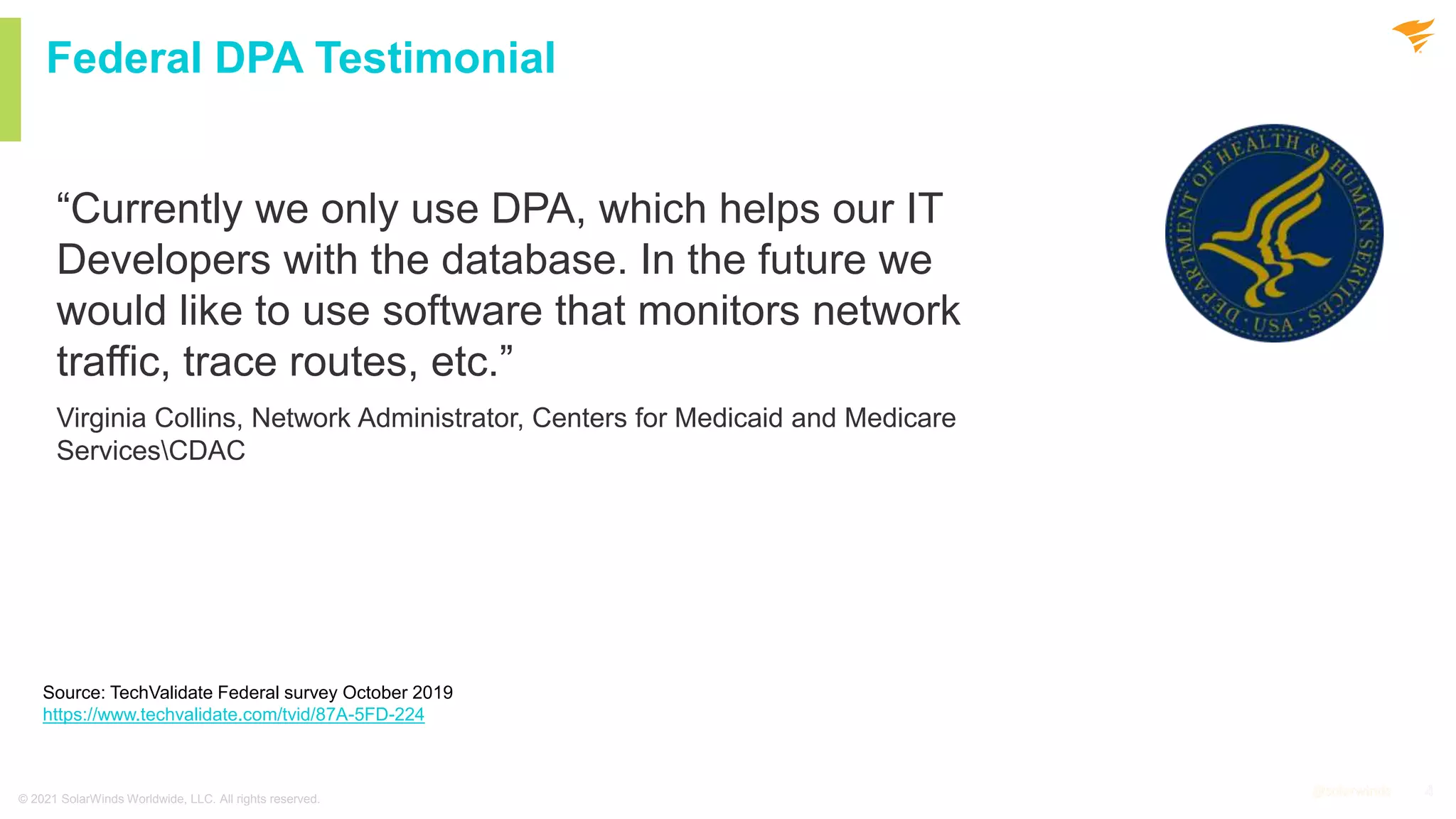 4
@solarwinds 4
@solarwinds
Federal DPA Testimonial
“Currently we only use DPA, which helps our IT
Developers with the database. In the future we
would like to use software that monitors network
traffic, trace routes, etc.”
Virginia Collins, Network Administrator, Centers for Medicaid and Medicare
ServicesCDAC
© 2021 SolarWinds Worldwide, LLC. All rights reserved.
Source: TechValidate Federal survey October 2019
https://www.techvalidate.com/tvid/87A-5FD-224
 