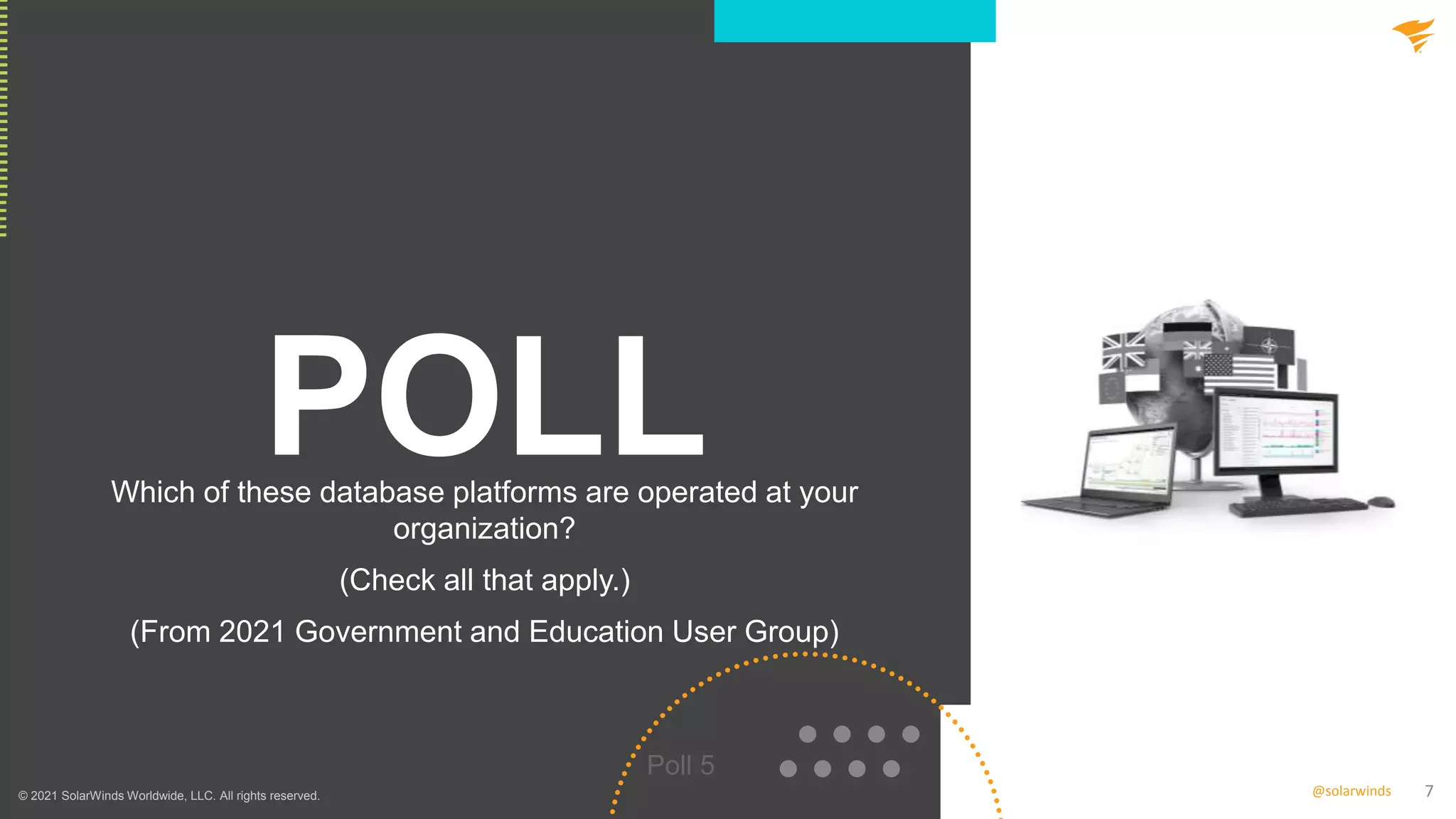 7
@solarwinds
POLL
Which of these database platforms are operated at your
organization?
(Check all that apply.)
(From 2021 Government and Education User Group)
Poll 5
© 2021 SolarWinds Worldwide, LLC. All rights reserved.
 
