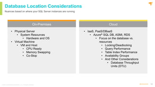 13
@solarwinds
Database Location Considerations
On-Premises Cloud
Nuances based on where your SQL Server instances are running
• Physical Server
• System Resources
• Hardware and OS
• Virtual Machine
• VM and Host
• CPU Ready
• Memory Swapping
• Co-Stop
• IaaS, PaaS/DBaaS
• Azure® SQL DB, ASMI, RDS
• Focus on the database vs.
resources
• Locking/Deadlocking
• Query Performance
• Table Index Performance
• Availability Groups
• And Other Considerations
• Database Throughput
Units (DTU)
© 2021 SolarWinds Worldwide, LLC. All rights reserved.
 