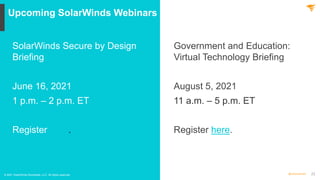 22
@solarwinds
Upcoming SolarWinds Webinars
© 2021 SolarWinds Worldwide, LLC. All rights reserved.
SolarWinds Secure by Design
Briefing
June 16, 2021
1 p.m. – 2 p.m. ET
Register here.
Government and Education:
Virtual Technology Briefing
August 5, 2021
11 a.m. – 5 p.m. ET
Register here.
 