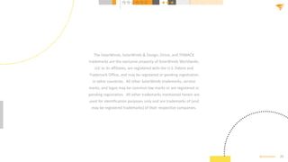 25
@solarwinds
The SolarWinds, SolarWinds & Design, Orion, and THWACK
trademarks are the exclusive property of SolarWinds Worldwide,
LLC or its affiliates, are registered with the U.S. Patent and
Trademark Office, and may be registered or pending registration
in other countries. All other SolarWinds trademarks, service
marks, and logos may be common law marks or are registered or
pending registration. All other trademarks mentioned herein are
used for identification purposes only and are trademarks of (and
may be registered trademarks) of their respective companies.
 