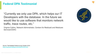 4
@solarwinds 4
@solarwinds
Federal DPA Testimonial
“Currently we only use DPA, which helps our IT
Developers with the database. In the future we
would like to use software that monitors network
traffic, trace routes, etc.”
Virginia Collins, Network Administrator, Centers for Medicaid and Medicare
ServicesCDAC
© 2021 SolarWinds Worldwide, LLC. All rights reserved.
Source: TechValidate Federal survey October 2019
https://www.techvalidate.com/tvid/87A-5FD-224
 
