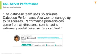 9
@solarwinds 9
@solarwinds
SQL Server Performance
State and local testimonial
“The database team uses SolarWinds
Database Performance Analyzer to manage up
to 50 licenses. Performance problems can
come from all directions, so this tool is
extremely useful because it's a catch-all.”
© 2021 SolarWinds Worldwide, LLC. All rights reserved.
https://www.trustradius.com/reviews/solarwinds-
database-performance-analyzer-2019-11-22-11-35-14
 