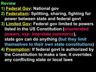 Review  1)   Federal Gov : National gov 2)   Federalism : Splitting, sharing, fighting for power between state and federal govt 3)   Limited Gov : Federal gov limited to powers listed in the US Constitution ( enumerated powers, exp: interstate commerce ),  state gov can do anything ( but they limit themselves to their own state constitutions )  4)   Preemption : If federal govt is authorized by the Constitution to make a law, it overrides any conflicting state or local laws 