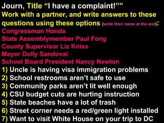Journ , Title “ I have a complaint! ”” Work with a partner, and write answers to these questions using these options  ( write their name at the end ) :  Congressman Honda State Assemblymember Paul Fong County Supervisor Liz Kniss Mayor Dolly Sandoval School Board President Nancy Newton 1)   Uncle is having visa immigration problems 2)   School restrooms aren’t safe to use 3)   Community parks aren’t lit well enough 4)   CSU budget cuts are hurting instruction 5)   State beaches have a lot of trash 6)   Street corner needs a red/green light installed 7)   Want to visit White House on your trip to DC 5 Reading/Film Qs Come From These Work Sections 