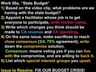 Work 50a , “ State Budget ” 1)   Based on the video clip, what problems are we having with the state budget? 2)  Appoint a facilitator whose job is to get everyone to participate,  write his/her name . 3)  Write which changes you think should be made to  CA revenue  and  CA spending . 4)  On the same issue, make sacrifices to reach  close consensus  ( 3/4, 75%  agreement),  write  down the  compromise  solution. Consensus : means voting yes if you can  live with  the compromise, and are willing to  back it .  5)  List which  special interest groups  you  upset . Issue to Resolve:  FIX OUR BUDGET CRISIS! 