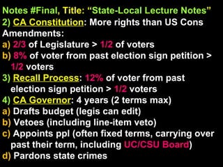 Notes #Final , Title: “ State-Local Lecture Notes ”   2)   CA Constitution : More rights than US Cons Amendments: a)  2/3  of Legislature >  1/2  of voters b)  8%  of voter from past election sign petition >  1/2  voters 3)  Recall Process :  12%  of voter from past election sign petition >  1/2  voters 4)   CA Governor : 4 years (2 terms max) a)  Drafts budget (legis can edit) b)  Vetoes (including line-item veto) c)  Appoints ppl (often fixed terms, carrying over past their term, including  UC/CSU Board ) d)  Pardons state crimes 