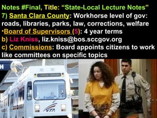 Notes #Final , Title: “ State-Local Lecture Notes ”   7)   Santa Clara County : Workhorse level of gov: roads, libraries, parks, law, corrections, welfare Board of Supervisors  ( 5 ) : 4 year terms b)  Liz Kniss ,   [email_address] c)  Commissions : Board appoints citizens to work like committees on specific topics 
