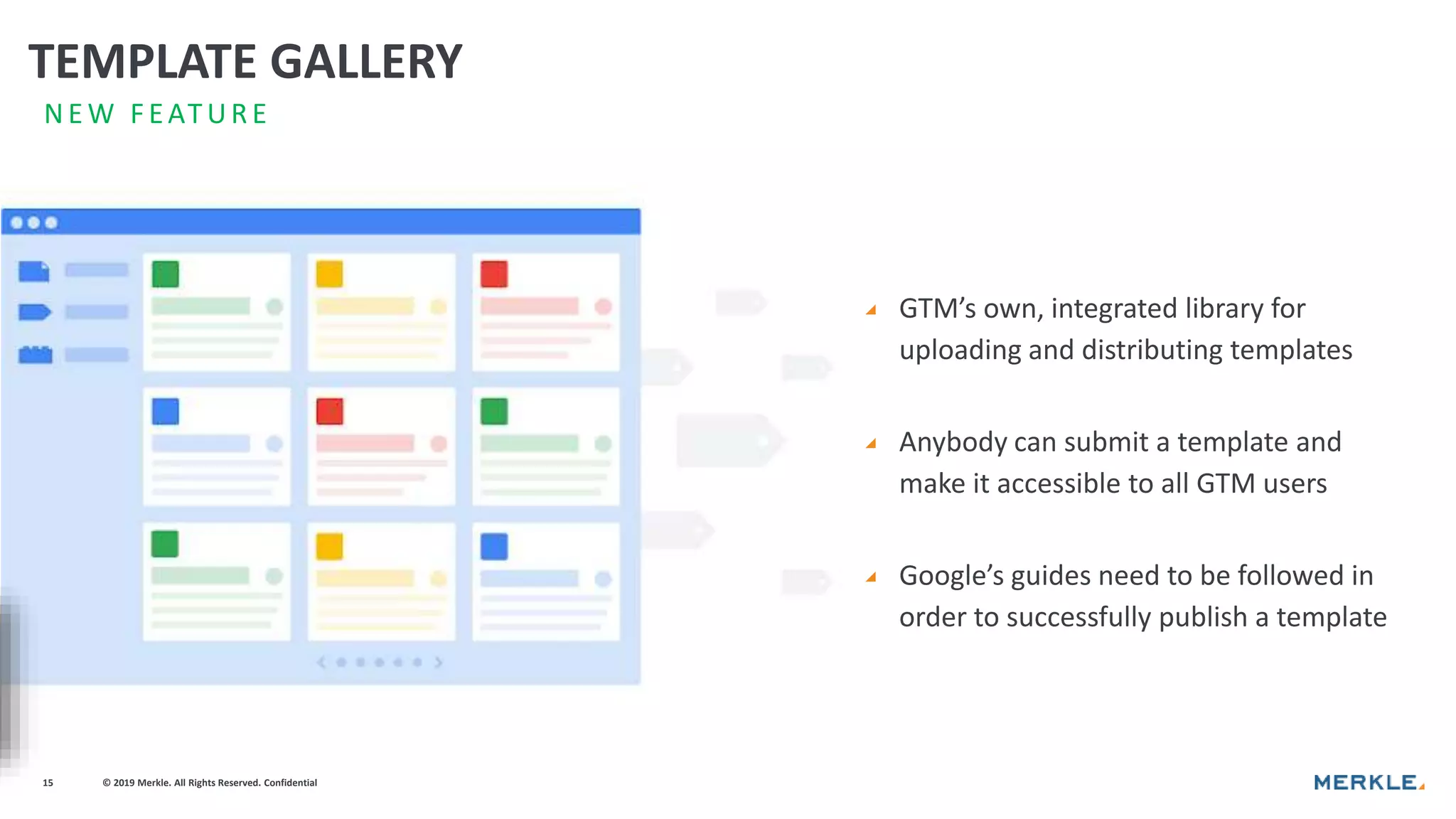© 2019 Merkle. All Rights Reserved. Confidential15
◢ GTM’s own, integrated library for
uploading and distributing templates
◢ Anybody can submit a template and
make it accessible to all GTM users
◢ Google’s guides need to be followed in
order to successfully publish a template
N E W F EATUR E
TEMPLATE GALLERY
 