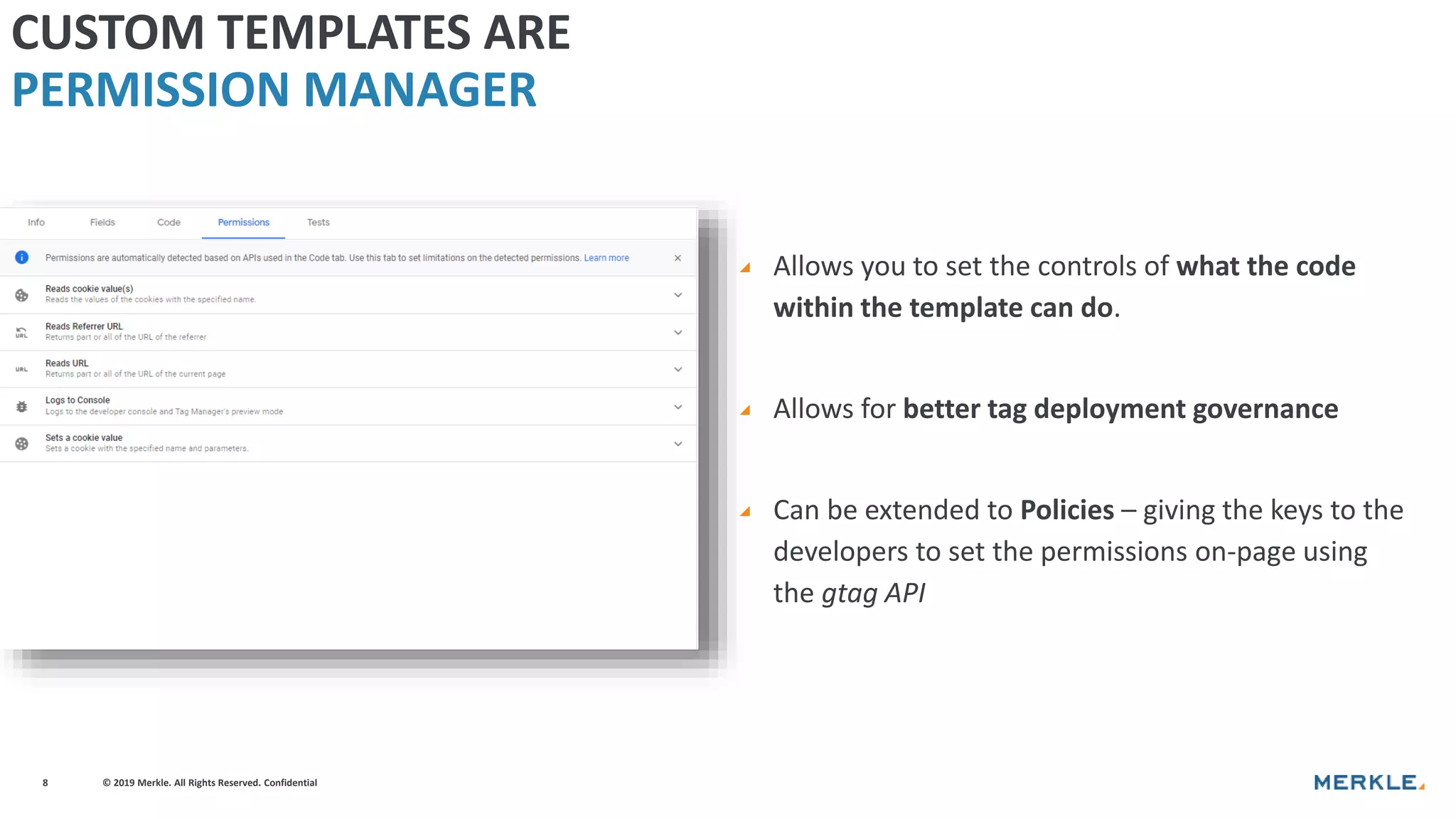 © 2019 Merkle. All Rights Reserved. Confidential8
◢ Allows you to set the controls of what the code
within the template can do.
◢ Allows for better tag deployment governance
◢ Can be extended to Policies – giving the keys to the
developers to set the permissions on-page using
the gtag API
CUSTOM TEMPLATES ARE
PERMISSION MANAGER
 