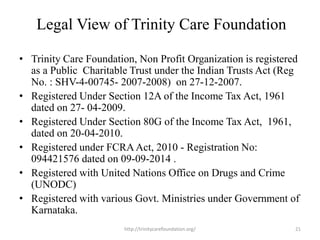 Legal View of Trinity Care Foundation
• Trinity Care Foundation, Non Profit Organization is registered
as a Public Charitable Trust under the Indian Trusts Act (Reg
No. : SHV-4-00745- 2007-2008) on 27-12-2007.
• Registered Under Section 12A of the Income Tax Act, 1961
dated on 27- 04-2009.
• Registered Under Section 80G of the Income Tax Act, 1961,
dated on 20-04-2010.
• Registered under FCRAAct, 2010 - Registration No:
094421576 dated on 09-09-2014 .
• Registered with United Nations Office on Drugs and Crime
(UNODC)
• Registered with various Govt. Ministries under Government of
Karnataka.
21http://trinitycarefoundation.org/
 