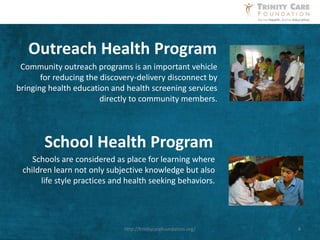 Community outreach programs is an important vehicle
for reducing the discovery-delivery disconnect by
bringing health education and health screening services
directly to community members.
Outreach Health Program
Schools are considered as place for learning where
children learn not only subjective knowledge but also
life style practices and health seeking behaviors.
School Health Program
4http://trinitycarefoundation.org/
 
