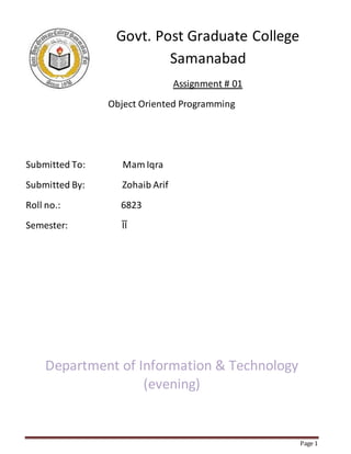 Page 1
Govt. Post Graduate College
Samanabad
Assignment # 01
Object Oriented Programming
Submitted To: Mam Iqra
Submitted By: Zohaib Arif
Roll no.: 6823
Semester: ῙῙ
Department of Information & Technology
(evening)
 