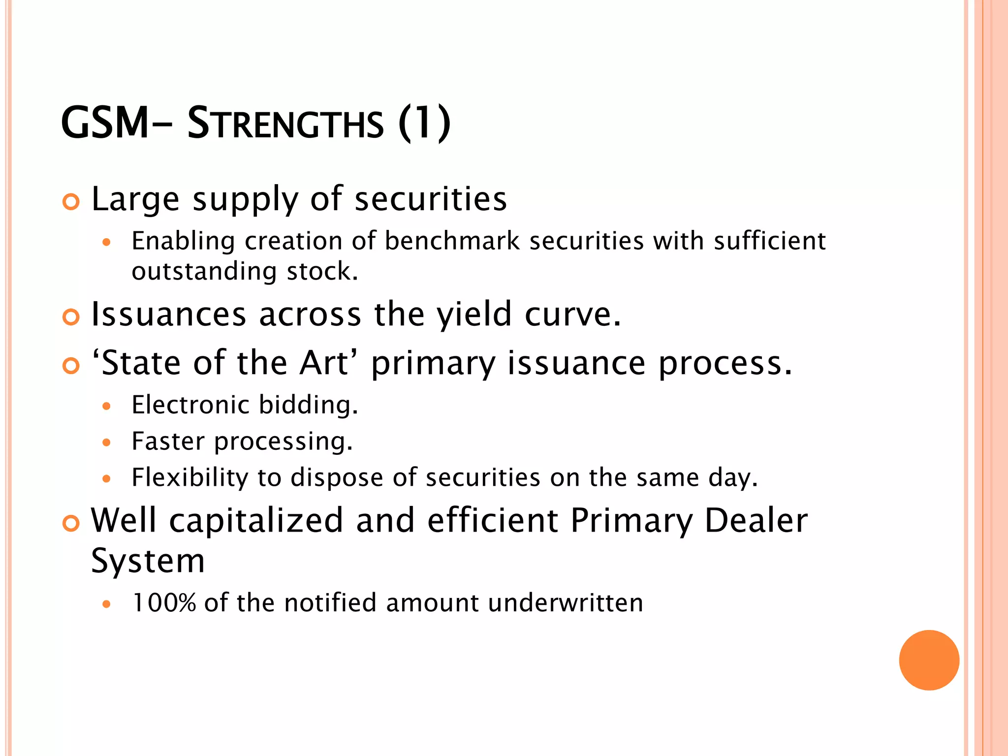 GSM- STRENGTHS (1)
 Large supply of securities
 Enabling creation of benchmark securities with sufficient
outstanding stock.
 Issuances across the yield curve.
 ‘State of the Art’ primary issuance process.
 Electronic bidding.
 Faster processing.
 Flexibility to dispose of securities on the same day.
 Well capitalized and efficient Primary Dealer
System
 100% of the notified amount underwritten
 