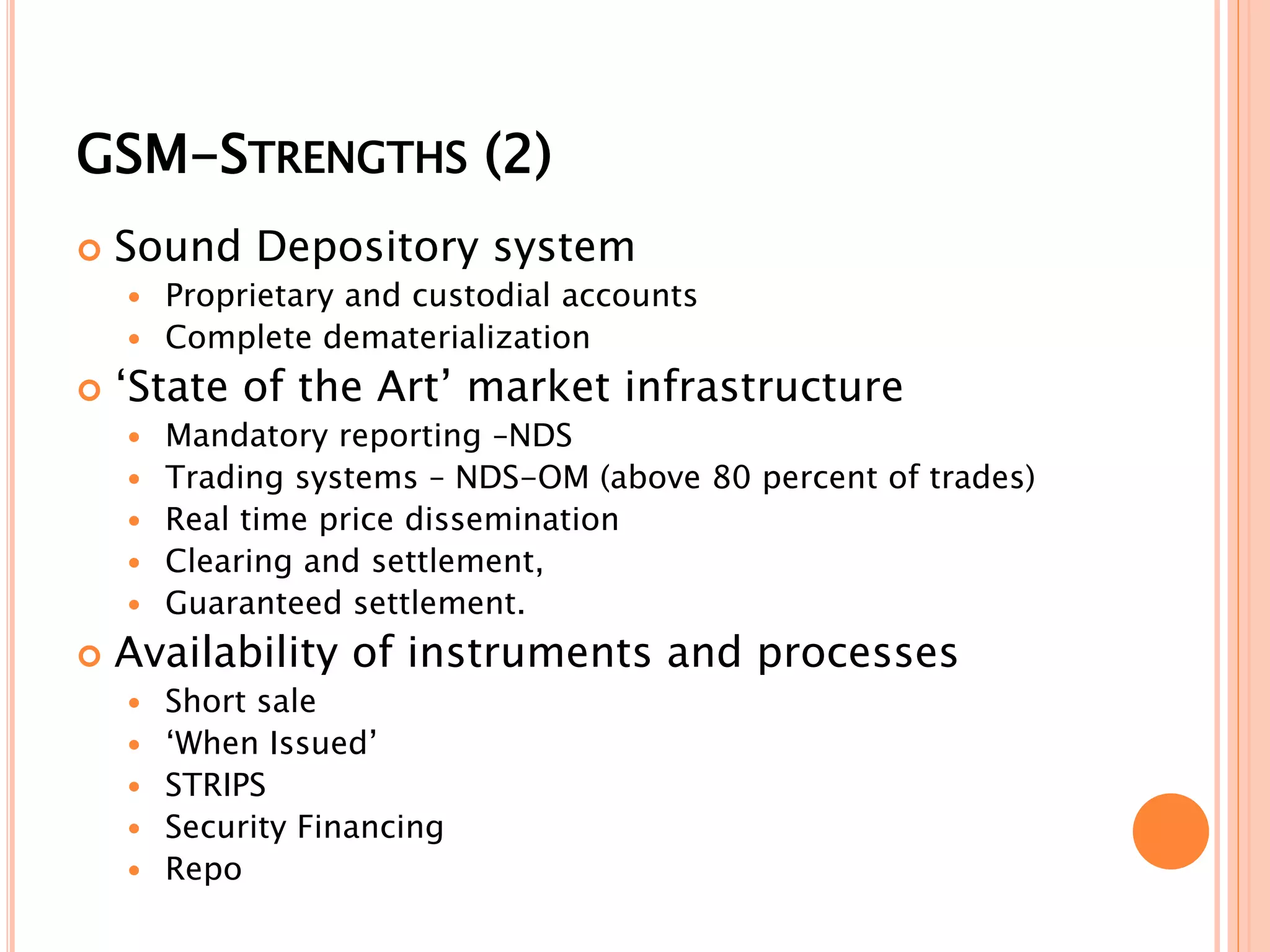 GSM-STRENGTHS (2)
 Sound Depository system
 Proprietary and custodial accounts
 Complete dematerialization
 ‘State of the Art’ market infrastructure
 Mandatory reporting –NDS
 Trading systems – NDS-OM (above 80 percent of trades)
 Real time price dissemination
 Clearing and settlement,
 Guaranteed settlement.
 Availability of instruments and processes
 Short sale
 ‘When Issued’
 STRIPS
 Security Financing
 Repo
 