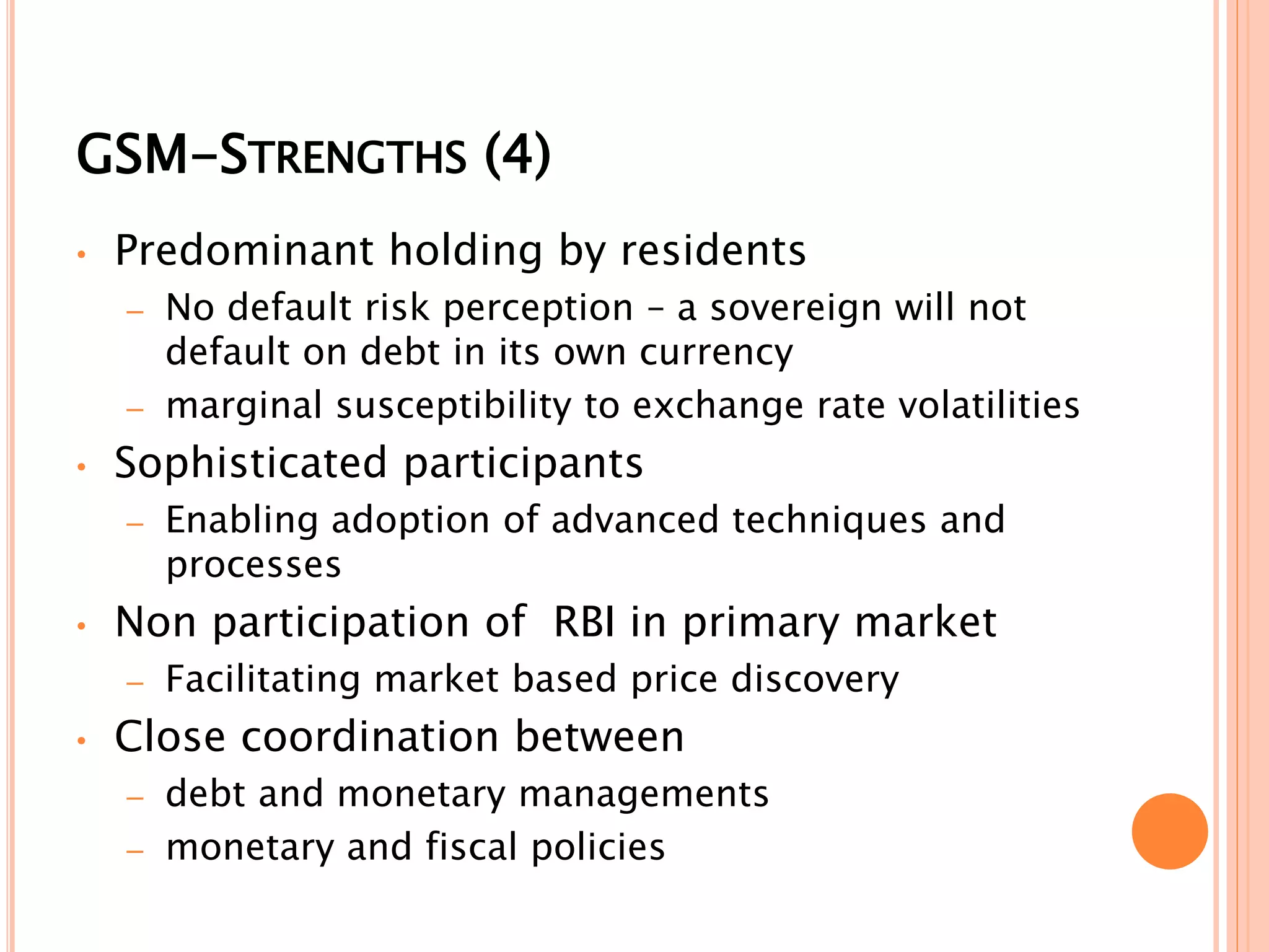 GSM-STRENGTHS (4)
• Predominant holding by residents
– No default risk perception – a sovereign will not
default on debt in its own currency
– marginal susceptibility to exchange rate volatilities
• Sophisticated participants
– Enabling adoption of advanced techniques and
processes
• Non participation of RBI in primary market
– Facilitating market based price discovery
• Close coordination between
– debt and monetary managements
– monetary and fiscal policies
 